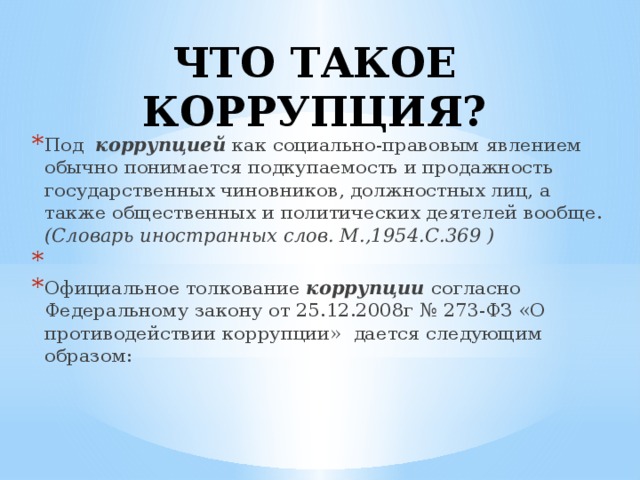 ЧТО ТАКОЕ КОРРУПЦИЯ?   Под  коррупцией  как социально-правовым явлением обычно понимается подкупаемость и продажность государственных чиновников, должностных лиц, а также общественных и политических деятелей вообще. (Словарь иностранных слов. М.,1954.С.369 )   Официальное толкование коррупции согласно Федеральному закону от 25.12.2008г № 273-ФЗ «О противодействии коррупции» дается следующим образом:  