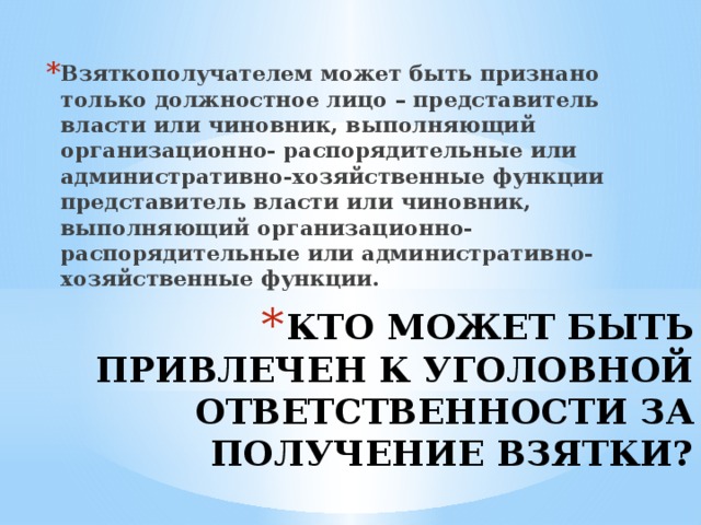 Взяткополучателем может быть признано только должностное лицо – представитель власти или чинов­ник, выполняющий организационно- распорядительные или административно-хозяйственные функции представитель власти или чинов­ник, выполняющий организационно- распорядительные или административно-хозяйственные функции.  КТО МОЖЕТ БЫТЬ ПРИВЛЕЧЕН К УГОЛОВНОЙ ОТВЕТСТВЕННОСТИ ЗА ПОЛУЧЕНИЕ ВЗЯТКИ?   