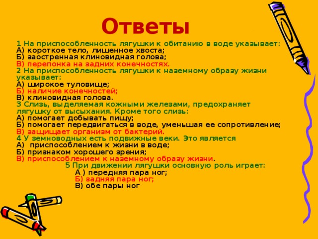 Ответы 1 На приспособленность лягушки к обитанию в воде указывает: А) короткое тело, лишенное хвоста; Б) заостренная клиновидная голова; В) перепонка на задних конечностях. 2 На приспособленность лягушки к наземному образу жизни указывает: А) широкое туловище; Б) наличие конечностей; В) клиновидная голова. 3 Слизь, выделяемая кожными железами, предохраняет лягушку от высыхания. Кроме того слизь: А) помогает добывать пищу; Б) помогает передвигаться в воде, уменьшая ее сопротивление; В) защищает организм от бактерий. 4 У земноводных есть подвижные веки. Это является А) приспособлением к жизни в воде; Б) признаком хорошего зрения; В) приспособлением к наземному образу жизни .  5 При движении лягушки основную роль играет:  А ) передняя пара ног;  Б) задняя пара ног;  В) обе пары ног   