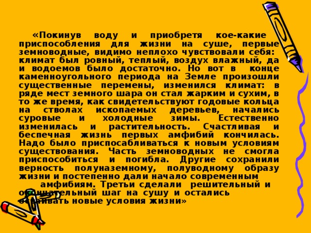  « Покинув воду и приобретя кое-какие приспособления для жизни на суше, первые земноводные, видимо неплохо чувствовали себя: климат был ровный, теплый, воздух влажный, да и водоемов было достаточно. Но вот в конце каменноугольного периода на Земле произошли существенные перемены, изменился климат: в ряде мест земного шара он стал жарким и сухим, в то же время, как свидетельствуют годовые кольца на стволах ископаемых деревьев, начались суровые и холодные зимы. Естественно изменилась и растительность. Счастливая и беспечная жизнь первых амфибий кончилась. Надо было приспосабливаться к новым условиям существования. Часть земноводных не смогла приспособиться и погибла. Другие сохранили верность полуназемному, полуводному образу жизни и постепенно дали начало современным  амфибиям. Третьи сделали решительный и окончательный шаг на сушу и остались   осваивать новые условия жизни»  