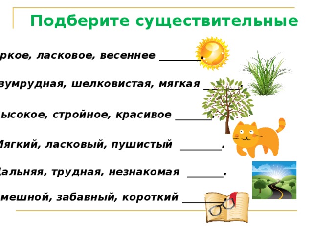 Подберите существительные Яркое, ласковое, весеннее ________. Изумрудная, шелковистая, мягкая _______. Высокое, стройное, красивое _______. Мягкий, ласковый, пушистый ________. Дальняя, трудная, незнакомая _______. Смешной, забавный, короткий ________. 