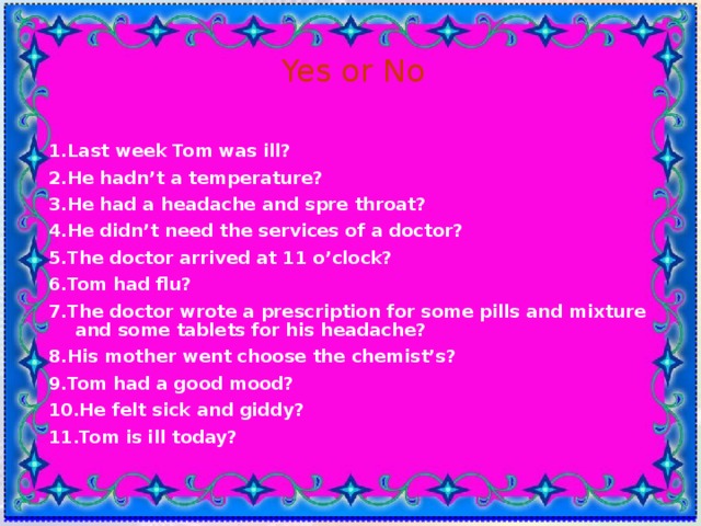 Yes or No 1.Last week Tom was ill? 2.He hadn’t a temperature? 3.He had a headache and spre throat? 4.He didn’t need the services of a doctor? 5.The doctor arrived at 11 o’clock? 6.Tom had flu? 7.The doctor wrote a prescription for some pills and mixture and some tablets for his headache? 8.His mother went choose the chemist’s? 9.Tom had a good mood? 10.He felt sick and giddy? 11.Tom is ill today? 