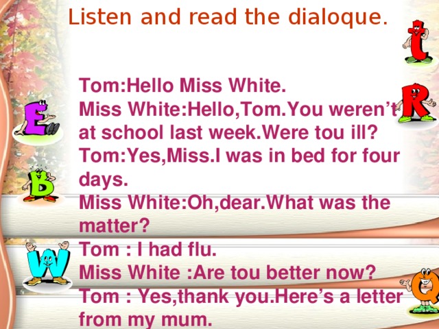 Listen and read the dialoque.  Tom:Hello Miss White. Miss White:Hello,Tom.You weren’t at school last week.Were tou ill? Tom:Yes,Miss.I was in bed for four days. Miss White:Oh,dear.What was the matter? Tom  : I had flu. Miss White  :Are tou better now? Tom  : Yes,thank you.Here’s a letter from my mum. 