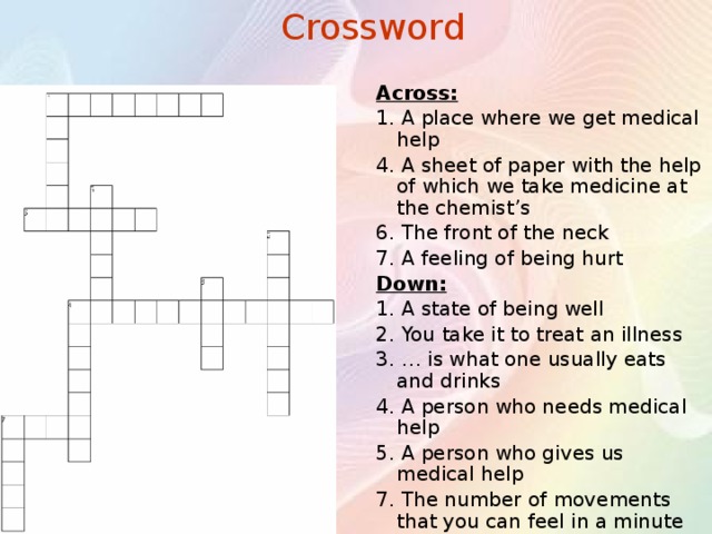 Crossword Across: 1. A place where we get medical help 4. A sheet of paper with the help of which we take medicine at the chemist’s 6. The front of the neck 7. A feeling of being hurt Down: 1. A state of being well 2. You take it to treat an illness 3. … is what one usually eats and drinks 4. A person who needs medical help 5. A person who gives us medical help 7. The number of movements that you can feel in a minute 