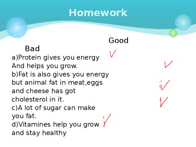 Homework  Good Bad a)Protein gives you energy And helps you grow. b)Fat is also gives you energy but animal fat in meat,eggs and cheese has got cholesterol in it. c)A lot of sugar can make you fat. d)Vitamines help you grow and stay healthy 