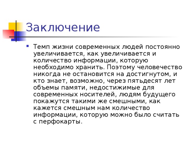 Заключение Темп жизни современных людей постоянно увеличивается, как увеличивается и количество информации, которую необходимо хранить. Поэтому человечество никогда не остановится на достигнутом, и кто знает, возможно, через пятьдесят лет объемы памяти, недостижимые для современных носителей, людям будущего покажутся такими же смешными, как кажется смешным нам количество информации, которую можно было считать с перфокарты. 