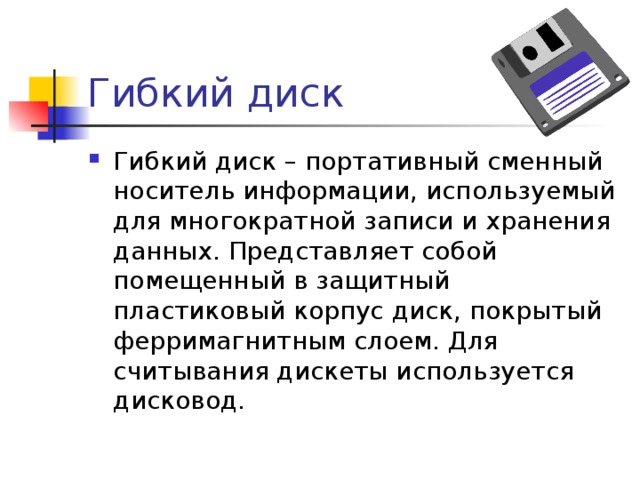 Гибкий диск Гибкий диск – портативный сменный носитель информации, используемый для многократной записи и хранения данных. Представляет собой помещенный в защитный пластиковый корпус диск, покрытый ферримагнитным слоем. Для считывания дискеты используется дисковод. 