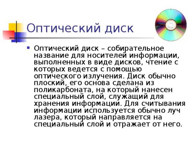 Оптический диск Оптический диск – собирательное название для носителей информации, выполненных в виде дисков, чтение с которых ведется с помощью оптического излучения. Диск обычно плоский, его основа сделана из поликарбоната, на который нанесен специальный слой, служащий для хранения информации. Для считывания информации используется обычно луч лазера, который направляется на специальный слой и отражает от него. 