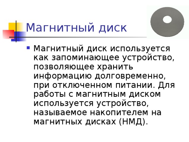 Магнитный диск Магнитный диск используется как запоминающее устройство, позволяющее хранить информацию долговременно, при отключенном питании. Для работы с магнитным диском используется устройство, называемое накопителем на магнитных дисках (НМД). 