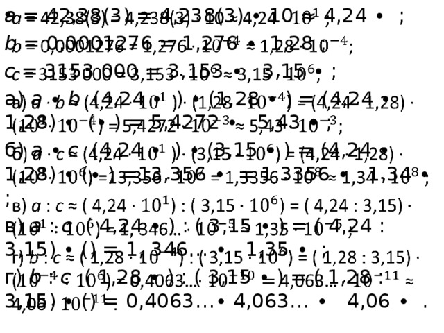 а = 42,38(3) = 4,238(3) ∙ 10 ≈ 4,24 ∙ ;   b = 0,0001276 = 1,276 ∙ 1,28 ; с = 3153 000 = 3,153 ∙ 3,15 ∙ ; а) а ∙ b (4,24 ∙ ) ∙ (1,28 ∙ ) = (4,24 ∙ 1,28) ∙ (∙ ) = 5,4272 ∙ 5,43 ∙ ; б) а ∙ с (4,24 ∙ ) ∙ (3,15 ∙ ) = (4,24 ∙ 1,28) ∙ ( ∙ ) =13,356 ∙ = 1,3356 ∙ 1,34 ∙ ; в) a : c ( 4,24 ∙ ) : ( 3,15 ∙ ) = ( 4,24 : 3,15) ∙ () = 1, 346… ∙ 1,35 ∙ ; г) b : c ( 1,28 ∙ ) : ( 3,15 ∙ ) = ( 1,28 : 3,15) ∙ () = 0,4063…∙ 4,063… ∙ 4,06 ∙ . 