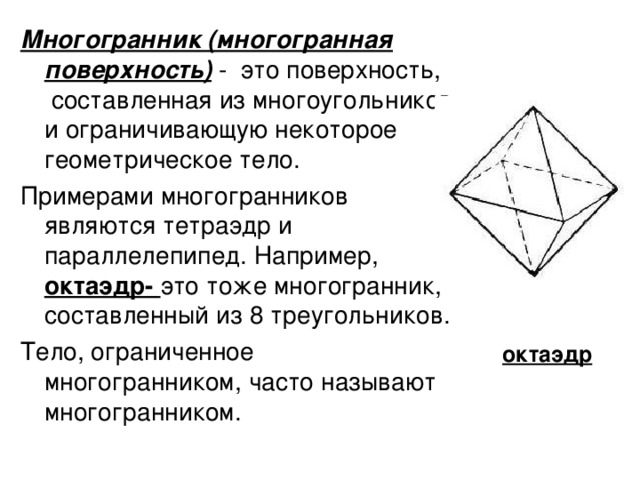 Многогранник (многогранная поверхность) - это поверхность, составленная из многоугольников и ограничивающую некоторое геометрическое тело. Примерами многогранников являются тетраэдр и параллелепипед. Например, октаэдр- это тоже многогранник, составленный из 8 треугольников. Тело, ограниченное многогранником, часто называют многогранником. октаэдр 