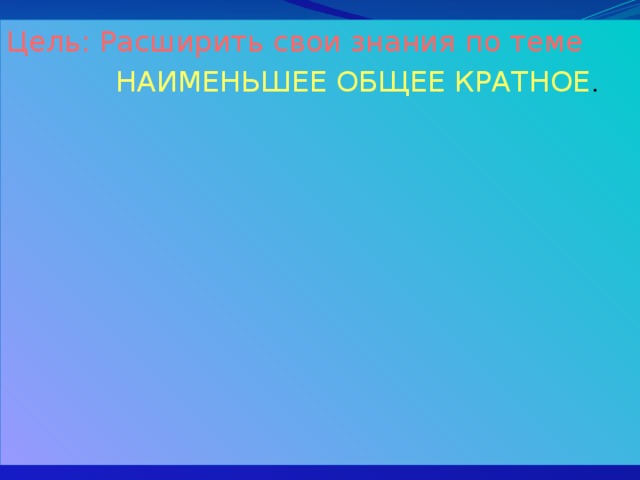 Цель: Расширить свои знания по теме  НАИМЕНЬШЕЕ ОБЩЕЕ КРАТНОЕ . 