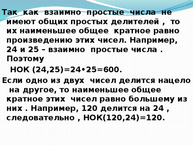 Так как взаимно простые числа не имеют общих простых делителей , то их наименьшее общее кратное равно произведению этих чисел. Например, 24 и 25 – взаимно простые числа . Поэтому  НОК (24,25)=24•25=600. Если одно из двух чисел делится нацело на другое, то наименьшее общее кратное этих чисел равно большему из них . Например, 120 делится на 24 , следовательно , НОК(120,24)=120.  