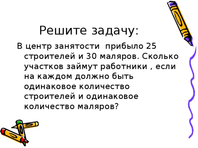 Решите задачу: В центр занятости прибыло 25 строителей и 30 маляров. Сколько участков займут работники , если на каждом должно быть одинаковое количество строителей и одинаковое количество маляров? 