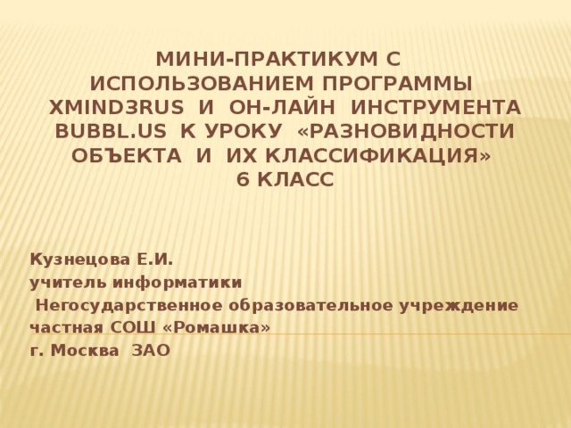 Мини-практикум с использованием программы XMind3rus и он-лайн инструмента bubbl.us  к уроку «Разновидности объекта и их классификация»  6 класс   Кузнецова Е.И. учитель информатики  Негосударственное образовательное учреждение частная СОШ «Ромашка» г. Москва ЗАО 