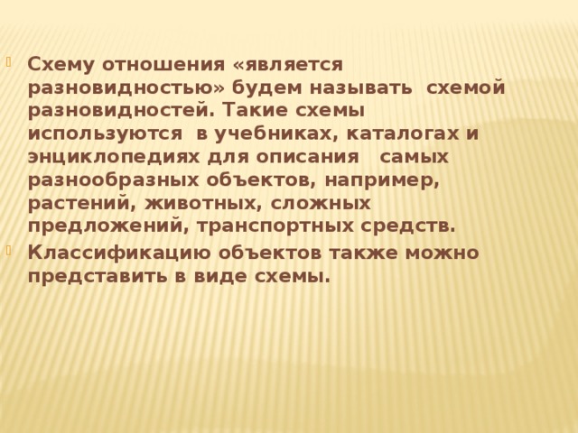 Схему отношения «является разновидностью» будем называть схемой разновидностей. Такие схемы используются в учебниках, каталогах и энциклопедиях для описания самых разнообразных объектов, например, растений, животных, сложных предложений, транспортных средств. Классификацию объектов также можно представить в виде схемы. 