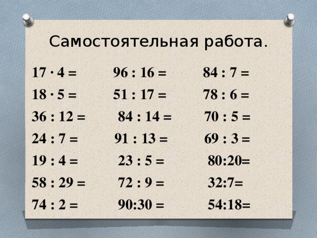 Самостоятельная работа. 17 · 4 = 96 : 16 = 84 : 7 = 18 · 5 = 51 : 17 = 78 : 6 = 36 : 12 = 84 : 14 = 70 : 5 = 24 : 7 = 91 : 13 = 69 : 3 = 19 : 4 = 23 : 5 = 80:20= 58 : 29 = 72 : 9 = 32:7= 74 : 2 = 90:30 = 54:18= 