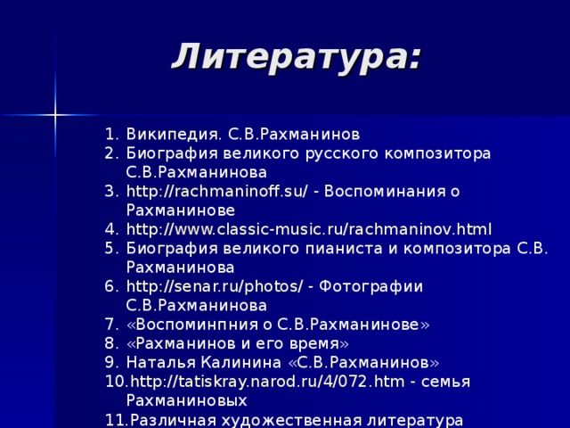 Литература: Википедия. С.В.Рахманинов Биография великого русского композитора С.В.Рахманинова http://rachmaninoff.su/ - Воспоминания о Рахманинове http://www.classic-music.ru/rachmaninov.html Биография великого пианиста и композитора С.В. Рахманинова http://senar.ru/photos/ - Фотографии С.В.Рахманинова «Воспоминпния о С.В.Рахманинове» «Рахманинов и его время» Наталья Калинина «С.В.Рахманинов» http://tatiskray.narod.ru/4/072.htm - семья Рахманиновых Различная художественная литература    