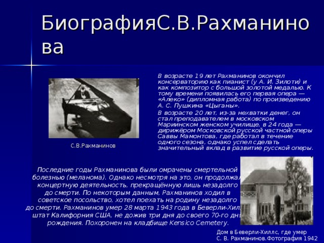 БиографияС.В.Рахманинова  В возрасте 19 лет Рахманинов окончил консерваторию как пианист (у А. И. Зилоти) и как композитор с большой золотой медалью. К тому времени появилась его первая опера — «Алеко» (дипломная работа) по произведению А. С. Пушкина «Цыганы».  В возрасте 20 лет, из-за нехватки денег, он стал преподавателем в московском Мариинском женском училище, в 24 года — дирижёром Московской русской частной оперы Саввы Мамонтова, где работал в течение одного сезона, однако успел сделать значительный вклад в развитие русской оперы. С.В.Рахманинов Последние годы Рахманинова были омрачены смертельной болезнью (меланома). Однако несмотря на это, он продолжал концертную деятельность, прекращённую лишь незадолго до смерти. По некоторым данным, Рахманинов ходил в советское посольство, хотел поехать на родину незадолго до смерти. Рахманинов умер 28 марта 1943 года в Беверли-Хиллз, штат Калифорния США, не дожив три дня до своего 70-го дня рождения. Похоронен на кладбище Kensico Cemetery. Дом в Беверли-Хиллс, где умер С. В. Рахманинов.Фотография 1942 года 