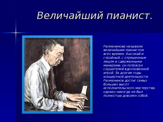 Величайший пианист. Рахманинова называли величайшим пианистом всех времен. Высокий и стройный, с отрешенным лицом и сдержанными манерами, он потрясал слушателей вдохновенной игрой. За долгие годы концертной деятельности Рахманинов достиг самых больших высот исполнительского мастерства, однако никогда не был полностью доволен собой. 