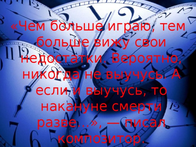 «Чем больше играю, тем больше вижу свои недостатки. Вероятно, никогда не выучусь. А если и выучусь, то накануне смерти разве…», — писал композитор. 