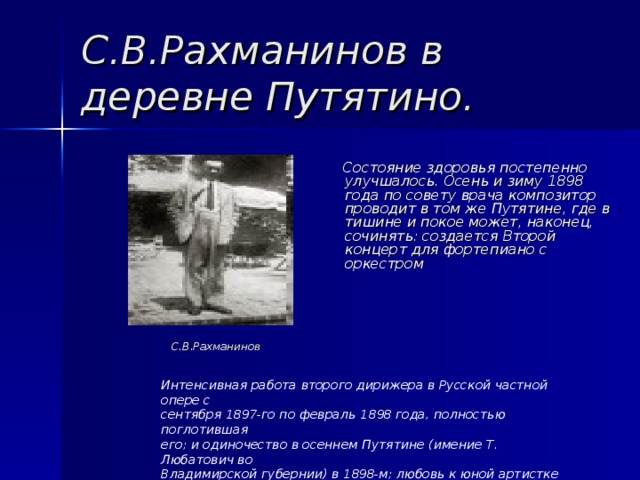 С.В.Рахманинов в деревне Путятино.  Состояние здоровья постепенно улучшалось. Осень и зиму 1898 года по совету врача композитор проводит в том же Путятине, где в тишине и покое может, наконец, сочинять: создается Второй концерт для фортепиано с оркестром С.В.Рахманинов Интенсивная работа второго дирижера в Русской частной опере с сентября 1897-го по февраль 1898 года, полностью поглотившая его; и одиночество в осеннем Путятине (имение Т. Любатович во Владимирской губернии) в 1898-м; любовь к юной артистке театра Мамонтова Вареньке Страховой и курс лечения у московского врача невропатолога и психотерапевта Н.В.Даля. 