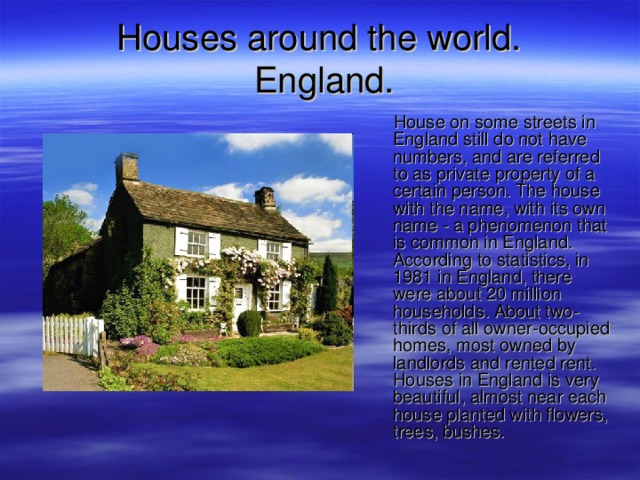 Houses around the world.   England .  House on some streets in England still do not have numbers, and are referred to as private property of a certain person. The house with the name, with its own name - a phenomenon that is common in England. According to statistics, in 1981 in England, there were about 20 million households. About two-thirds of all owner-occupied homes, most owned by landlords and rented rent. Houses in England is very beautiful, almost near each house planted with flowers, trees, bushes. 