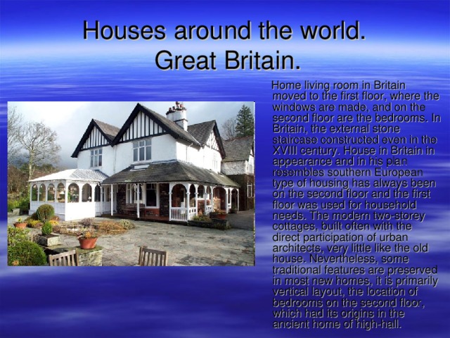 Houses around the world.  Great Britain.  Home living room in Britain moved to the first floor, where the windows are made, and on the second floor are the bedrooms. In Britain, the external stone staircase constructed even in the XVIII century. House in Britain in appearance and in his plan resembles southern European type of housing has always been on the second floor and the first floor was used for household needs. The modern two-storey cottages, built often with the direct participation of urban architects, very little like the old house. Nevertheless, some traditional features are preserved in most new homes, it is primarily vertical layout, the location of bedrooms on the second floor, which had its origins in the ancient home of high-hall. 