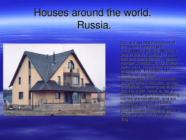 Houses around the world.   Russia .  It turned out that the names of the houses were in pre-revolutionary Russia. Moreover, only in the XIX century in the address books began to appear number of buildings. Up to this point, every house had a name of its owner. In Russia, the desire is to provide homeowners their house from several others. Russia also has a tradition of naming buildings, but it is widely received only recently. The previously existing names are not official, and are subject to folk art. In Russia, mostly two or three-storey private house. House is fenced. Often people run in the yard dog. 