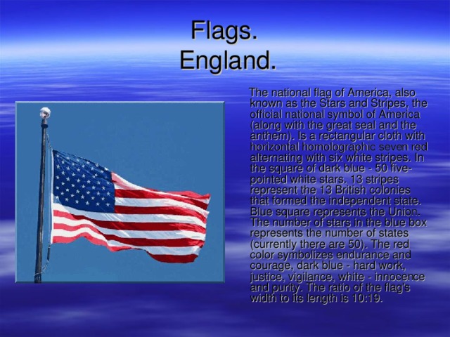 F lags .   England .  The national flag of America, also known as the Stars and Stripes, the official national symbol of America (along with the great seal and the anthem). Is a rectangular cloth with horizontal homolographic seven red alternating with six white stripes. In the square of dark blue - 50 five-pointed white stars. 13 stripes represent the 13 British colonies that formed the independent state. Blue square represents the Union. The number of stars in the blue box represents the number of states (currently there are 50). The red color symbolizes endurance and courage, dark blue - hard work, justice, vigilance, white - innocence and purity. The ratio of the flag's width to its length is 10:19. 