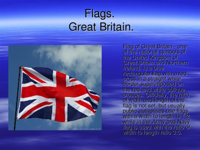 F lags .  Great Britain.  Flag of Great Britain - one of the national symbols of the United Kingdom of Great Britain and Northern Ireland. Is a blue rectangular flag with a red cross in a straight white border superimposed on the red and white oblique crosses. Officially, the ratio of width and length of the flag is not set, but usually public authorities use flags with a width to length is 1:2, while in the Army and Navy flag is used with the ratio of width to length ratio 3:5. 