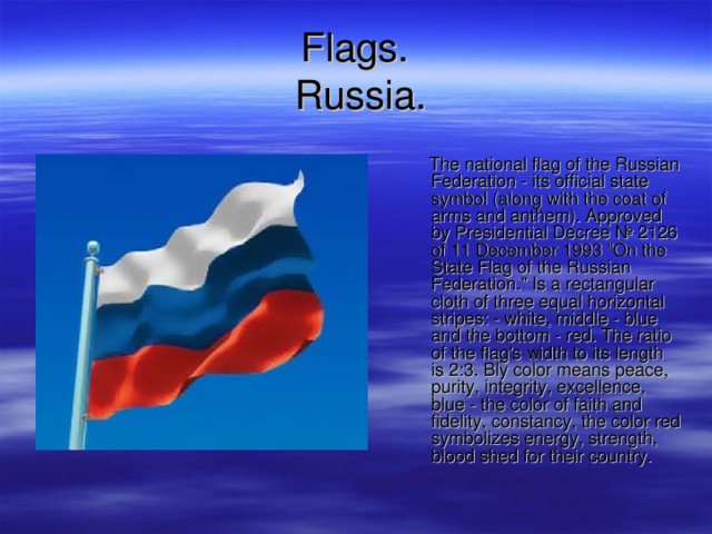 F lags .   Russia .  The national flag of the Russian Federation - its official state symbol (along with the coat of arms and anthem). Approved by Presidential Decree № 2126 of 11 December 1993 