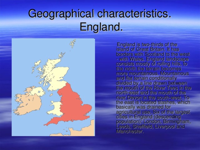 G eographical characteristics .   England .  England is two-thirds of the island of Great Britain. It has borders with Scotland to the west - with Wales. England landscape consists mostly of rolling hills, to the north the terrain becomes more mountainous. Mountainous and flat terrain conditionally divided by a line drawn between the mouth of the River Tees in the north-east and the mouth of the river Devon in the south-west. To the east is located slashes, which basically was drained for agricultural use. Six of the largest cities in England (descending population): London, Birmingham, Leeds, Sheffield, Liverpool and Manchester. 