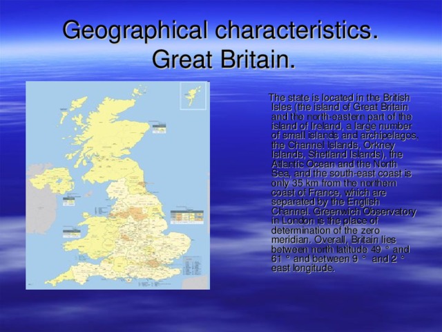 G eographical characteristics .  Great Britain.  The state is located in the British Isles (the island of Great Britain and the north-eastern part of the island of Ireland, a large number of small islands and archipelagos, the Channel Islands, Orkney Islands, Shetland Islands), the Atlantic Ocean and the North Sea, and the south-east coast is only 35 km from the northern coast of France, which are separated by the English Channel. Greenwich Observatory in London is the place of determination of the zero meridian. Overall, Britain lies between north latitude 49 ° and 61 ° and between 9 ° and 2 ° east longitude. 