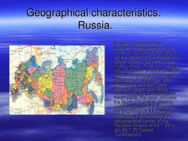 G eographical characteristics .   Russia .  Russia is located in the Northern Hemisphere, in the north of Eurasia. It is washed by the waters of the Pacific and Arctic oceans, as well as the Baltic, Black, Azov seas of the Atlantic Ocean and the Caspian Sea, while having the longest coastline (37,653 km). Ural Mountains and the Kuma-Manych depression divide Russia into the European and Asian parts, the latter includes the North Caucasus, Siberia and the Russian Far East. At the beginning of XX century, Mendeleev determined the geographical center of the Russian Empire at 63 ° 29 's. sh. 83 ° 20 '(about Turukhansk). 