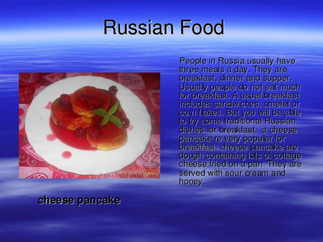 Russian Food  People in Russia usually have three meals a day. They are breakfast, dinner and supper. Usually people do not eat much for breakfast. A usual breakfast includes sandwiches, omelet or corn flakes. But you will be able to try some traditional Russian dishes for breakfast. a cheese pancake re very popular for breakfast. cheese pancake are dough containing lots of cottage cheese fried on a pan. They are served with sour cream and honey.  cheese pancake 