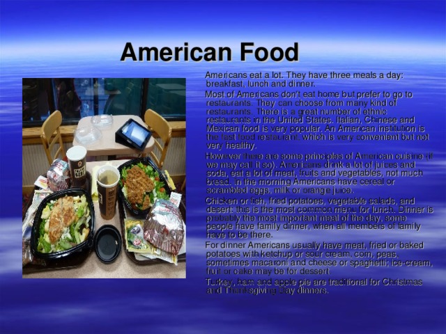  American Food   Americans eat a lot. They have three meals a day: breakfast, lunch and dinner.  Most of Americans don't eat home but prefer to go to restaurants. They can choose from many kind of restaurants. There is a great number of ethnic restaurants in the United States. Italian, Chinese and Mexican food is very popular. An American institution is the fast food restaurant, which is very convenient but not very healthy.  However there are some principles of American cuisine (if we may call it so). Americans drink a lot of juices and soda, eat a lot of meat, fruits and vegetables, not much bread. In the morning Americans have cereal or scrambled eggs, milk or orange juice.  Chicken or fish, fried potatoes, vegetable salads, and desert: this is the most common menu for lunch. Dinner is probably the most important meal of the day, some people have family dinner, when all members of family have to be there.  For dinner Americans usually have meat, fried or baked potatoes with ketchup or sour cream, corn, peas, sometimes macaroni and cheese or spaghetti; ice-cream, fruit or cake may be for dessert.  Turkey, ham and apple pie are traditional for Christmas and Thanksgiving Day dinners. 