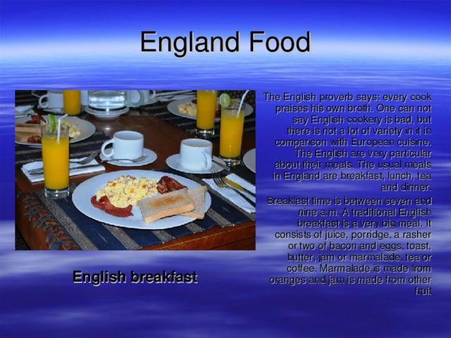 England  Food  English breakfast The English proverb says: every cook praises his own broth. One can not say English cookery is bad, but there is not a lot of variety in it in comparison with European cuisine. The English are very particular about their meals. The usual meals in England are breakfast, lunch, tea and dinner. Breakfast time is between seven and nine a.m. A traditional English breakfast is a very big meal. It consists of juice, porridge, a rasher or two of bacon and eggs, toast, butter, jam or marmalade, tea or coffee. Marmalade is made from oranges and jam is made from other fruit The English proverb says: every cook praises his own broth. One can not say English cookery is bad, but there is not a lot of variety in it in comparison with European cuisine. The English are very particular about their meals. The usual meals in England are breakfast, lunch, tea and dinner. Breakfast time is between seven and nine a.m. A traditional English breakfast is a very big meal. It consists of juice, porridge, a rasher or two of bacon and eggs, toast, butter, jam or marmalade, tea or coffee. Marmalade is made from oranges and jam is made from other fruit 