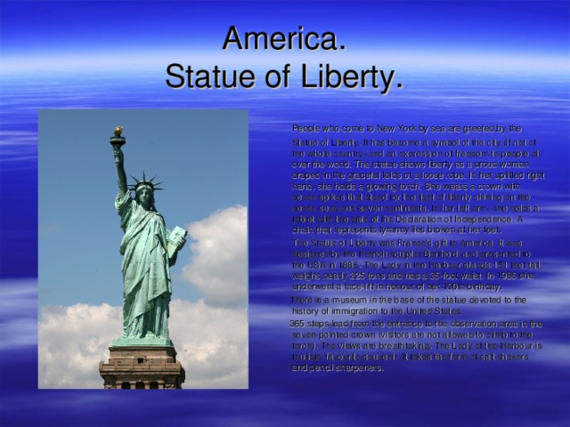 America .  S tatue of Liberty .  People who come to New York by sea are greeted by the Statue of Liberty. It has become a symbol of the city (if not of the whole country) and an expression of freedom to people all over the world. The statue shows liberty as a proud woman draped in the graceful folds of a loose robe. In her uplifted right hand, she holds a glowing torch. She wears a crown with seven spikes that stand for the light of liberty shining on the seven seas and seven continents. In her left arm, she holds a tablet with the date of the Declaration of Independence. A chain that represents tyranny lies broken at her feet.  The Statue of Liberty was France's gift to America. It was designed by the French sculptor Bartholdi and presented to the USA in 1886. The Lady in the Harbour stands 151 feet tall, weighs nearly 225 tons and has a 35-foot waist. In 1986 she underwent a face-lift in honour of her 100th birthday.  There is a museum in the base of the statue devoted to the history of immigration to the United States.  365 steps lead from the entrance to the observation area in the seven-pointed crown (visitors are not allowed to climb to the torch). The views are breathtaking. The Lady of the Harbour is tourists' favourite souvenir. It takes the form of salt shakers and pencil sharpeners.  