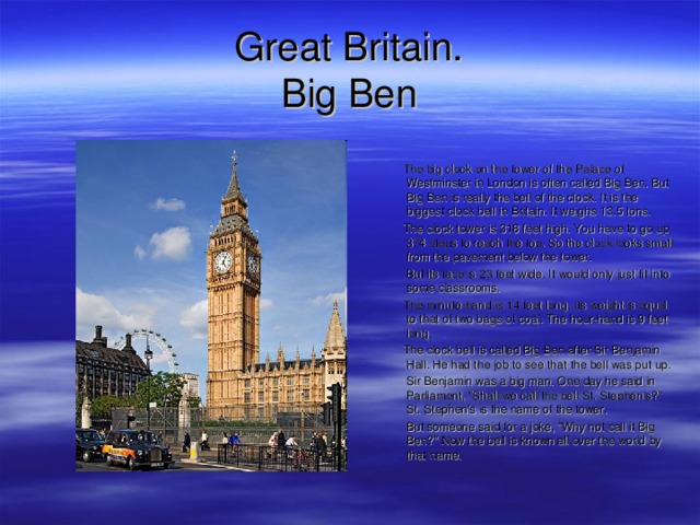 Great Britain.  B ig Ben  The big clock on the tower of the Palace of Westminster in London is often called Big Ben. But Big Ben is really the bell of the clock. It is the biggest clock bell in Britain. It weighs 13.5 tons.  The clock tower is 318 feet high. You have to go up 374 steps to reach the top. So the clock looks small from the pavement below the tower.  But its face is 23 feet wide. It would only just fit into some classrooms.  The minute-hand is 14 feet long. Its weight is equal to that of two bags of coal. The hour-hand is 9 feet long.  The clock bell is called Big Ben after Sir Benjamin Hall. He had the job to see that the bell was put up.  Sir Benjamin was a big man. One day he said in Parliament, 