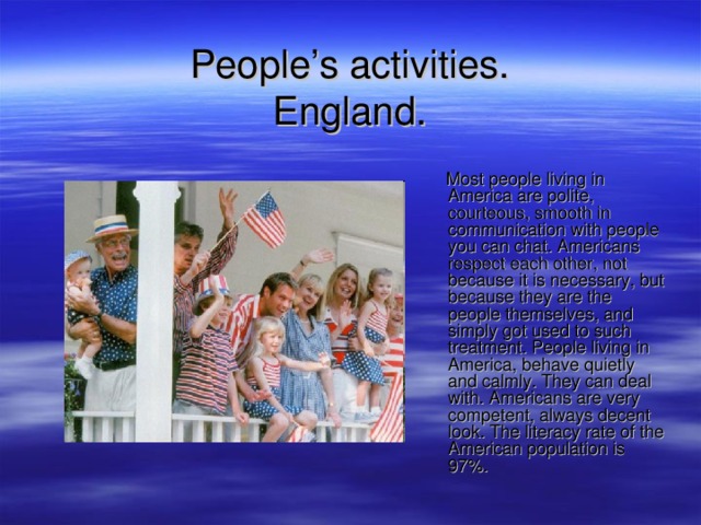 People’s activities.  England .  Most people living in America are polite, courteous, smooth in communication with people you can chat. Americans respect each other, not because it is necessary, but because they are the people themselves, and simply got used to such treatment. People living in America, behave quietly and calmly. They can deal with. Americans are very competent, always decent look. The literacy rate of the American population is 97%. 