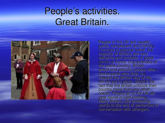 People’s activities.  Great Britain.  People in the UK are usually polite, complacent and friendly. Contrary to popular belief, the majority of Britons are very talkative and sociable. A good sense of humor characteristic of the entire country. British - proud and patriotic people often, and anyone who does not respect the British way of life, will be put in place, despite the fact that the British criticize their country more than any other nation. People go to the UK all year round in light clothing. Many Britons use endearing words to the end of sentences in conversation with strangers. 