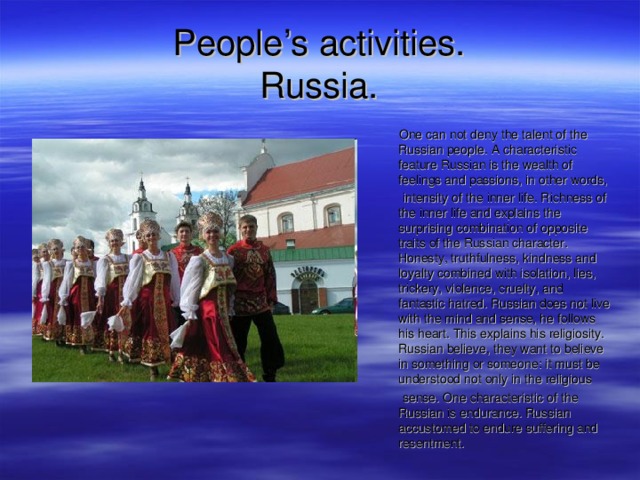 People’s activities.  Russia .  One can not deny the talent of the Russian people. A characteristic feature Russian is the wealth of feelings and passions, in other words,  intensity of the inner life. Richness of the inner life and explains the surprising combination of opposite traits of the Russian character. Honesty, truthfulness, kindness and loyalty combined with isolation, lies, trickery, violence, cruelty, and fantastic hatred. Russian does not live with the mind and sense, he follows his heart. This explains his religiosity. Russian believe, they want to believe in something or someone: it must be understood not only in the religious  sense. One characteristic of the Russian is endurance. Russian accustomed to endure suffering and resentment. 