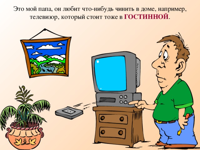 Это мой папа, он любит что-нибудь чинить в доме, например, телевизор, который стоит тоже в ГОСТИННОЙ .  