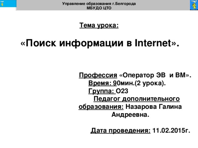 Управление образования г.Белгорода МБУДО ЦТО  Тема урока:   «Поиск информации в Internet».  Профессия «Оператор ЭВ и ВМ».  Время: 9 0мин.(2 урока).  Группа: О23  Педагог дополнительного образования: Назарова Галина Андреевна.  Дата проведения: 11.02.2015г.  