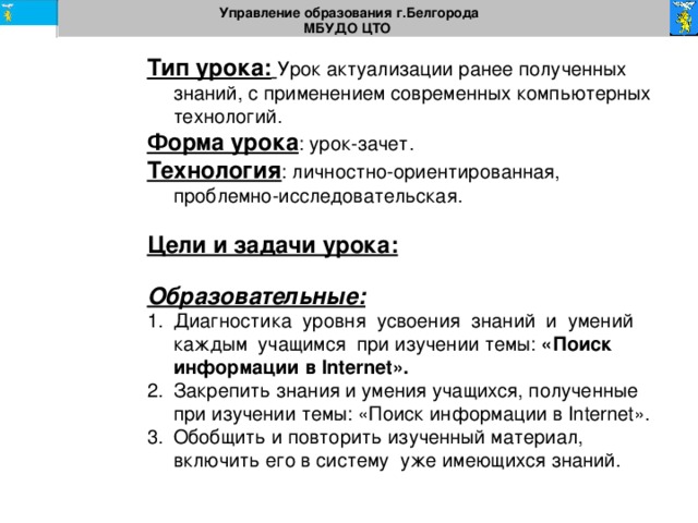 Управление образования г.Белгорода МБУДО ЦТО  Тип урока:  Урок актуализации ранее полученных знаний, с применением современных компьютерных технологий. Форма урока : урок-зачет. Технология : личностно-ориентированная, проблемно-исследовательская. Цели и задачи урока:  Образовательные:  Диагностика  уровня  усвоения  знаний  и  умений  каждым  учащимся  при изучении темы: «Поиск информации в Internet». Закрепить знания и умения учащихся, полученные при изучении темы: «Поиск информации в Internet». Обобщить и повторить изученный материал, включить его в систему уже имеющихся знаний. 