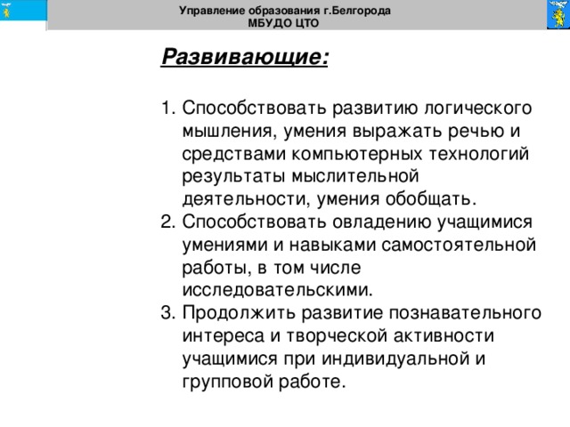 Управление образования г.Белгорода МБУДО ЦТО  Развивающие:  Способствовать развитию логического мышления, умения выражать речью и средствами компьютерных технологий результаты мыслительной деятельности, умения обобщать. Способствовать овладению учащимися умениями и навыками самостоятельной работы, в том числе исследовательскими. Продолжить развитие познавательного интереса и творческой активности учащимися при индивидуальной и групповой работе. 