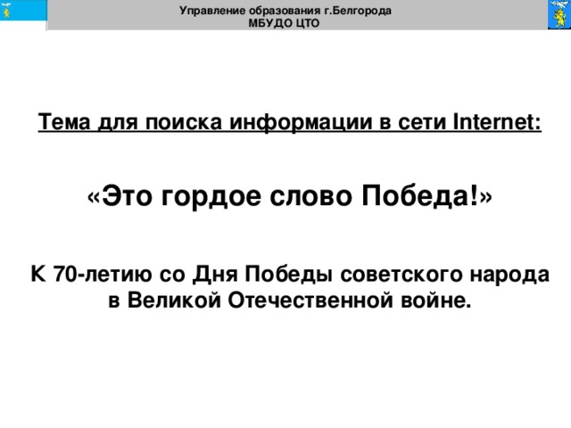 Управление образования г.Белгорода МБУДО ЦТО Тема для поиска информации в сети Internet:   «Это гордое слово  Победа!»  К 70-летию со Дня Победы советского народа в Великой Отечественной войне. 