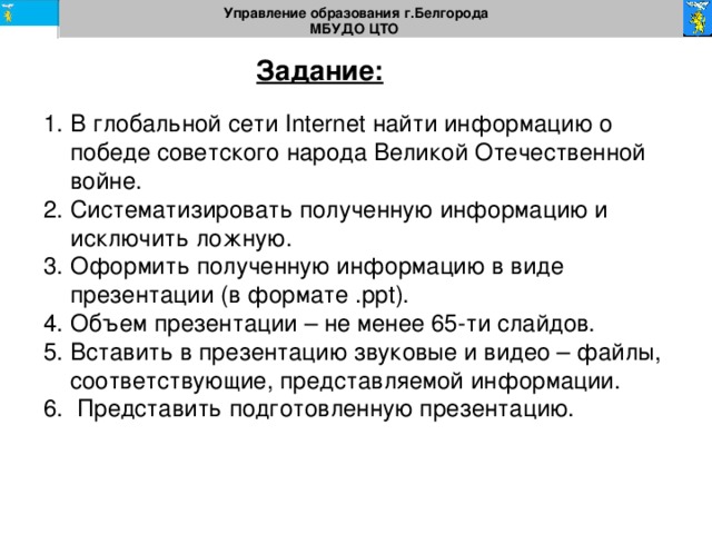 Управление образования г.Белгорода МБУДО ЦТО  Задание: В глобальной сети Internet найти информацию о победе советского народа Великой Отечественной войне. Систематизировать полученную информацию и исключить ложную. Оформить полученную информацию в виде презентации (в формате . ppt ). Объем презентации – не менее 65-ти слайдов. Вставить в презентацию звуковые и видео – файлы, соответствующие, представляемой информации.  Представить подготовленную презентацию. 