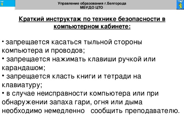 Управление образования г.Белгорода МБУДО ЦТО  Краткий инструктаж по технике безопасности в компьютерном кабинете:  запрещается касаться тыльной стороны компьютера и проводов;  запрещается нажимать клавиши ручкой или карандашом;  запрещается класть книги и тетради на клавиатуру;  в случае неисправности компьютера или при обнаружении запаха гари, огня или дыма необходимо немедленно сообщить преподавателю. 